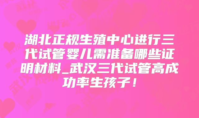 湖北正规生殖中心进行三代试管婴儿需准备哪些证明材料_武汉三代试管高成功率生孩子!