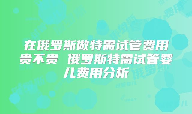 在俄罗斯做特需试管费用贵不贵 俄罗斯特需试管婴儿费用分析