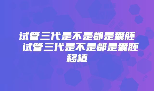 试管三代是不是都是囊胚 试管三代是不是都是囊胚移植