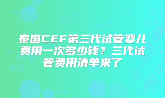 泰国CEF第三代试管婴儿费用一次多少钱？三代试管费用清单来了