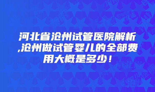 河北省沧州试管医院解析,沧州做试管婴儿的全部费用大概是多少！