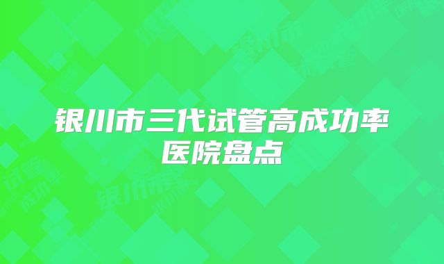 银川市三代试管高成功率医院盘点