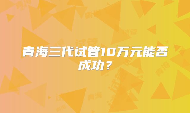 青海三代试管10万元能否成功？