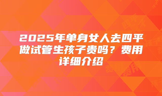 2025年单身女人去四平做试管生孩子贵吗？费用详细介绍
