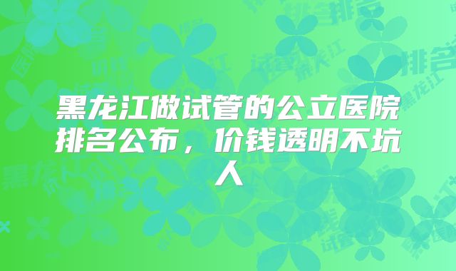 黑龙江做试管的公立医院排名公布，价钱透明不坑人