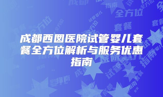 成都西囡医院试管婴儿套餐全方位解析与服务优惠指南
