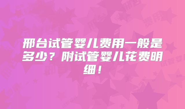 邢台试管婴儿费用一般是多少？附试管婴儿花费明细！