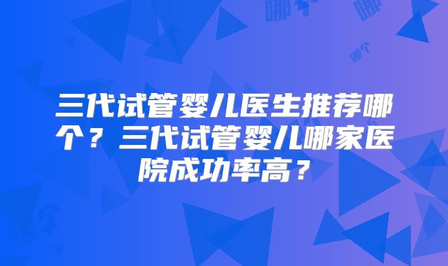 三代试管婴儿医生推荐哪个？三代试管婴儿哪家医院成功率高？