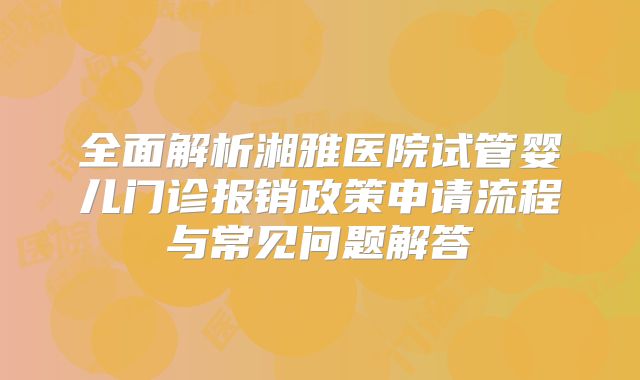 全面解析湘雅医院试管婴儿门诊报销政策申请流程与常见问题解答