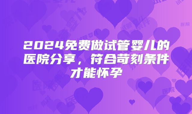 2024免费做试管婴儿的医院分享,符合苛刻条件才能怀孕
