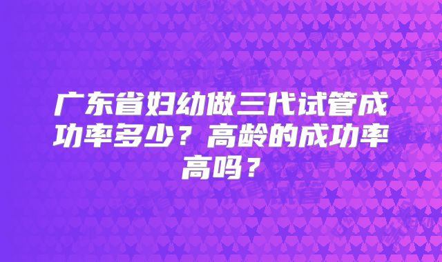 广东省妇幼做三代试管成功率多少？高龄的成功率高吗？