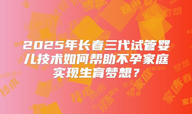2025年长春三代试管婴儿技术如何帮助不孕家庭实现生育梦想？