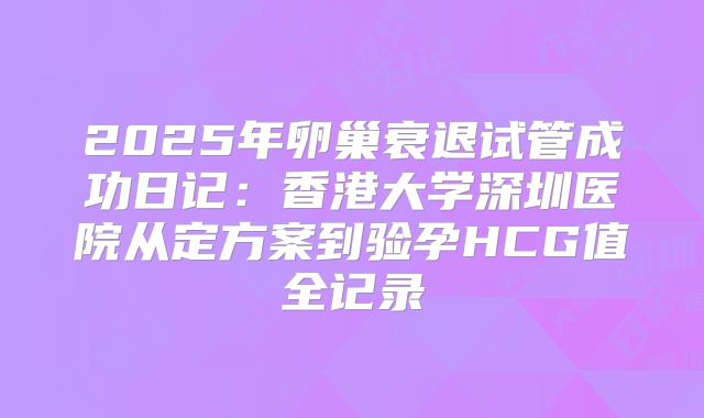 2025年卵巢衰退试管成功日记：香港大学深圳医院从定方案到验孕HCG值全记录