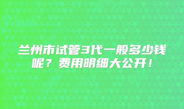兰州市试管3代一般多少钱呢?费用明细大公开!