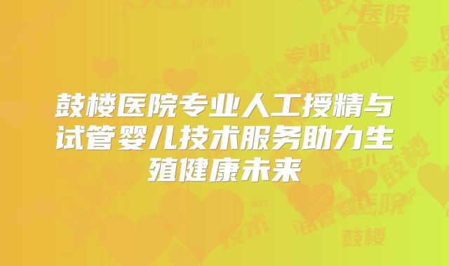 鼓楼医院专业人工授精与试管婴儿技术服务助力生殖健康未来