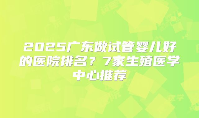 2025广东做试管婴儿好的医院排名？7家生殖医学中心推荐
