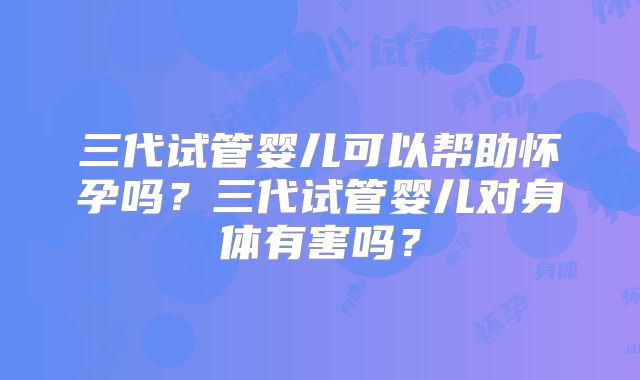 三代试管婴儿可以帮助怀孕吗？三代试管婴儿对身体有害吗？