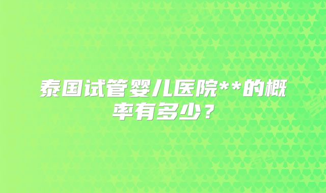 泰国试管婴儿医院**的概率有多少？