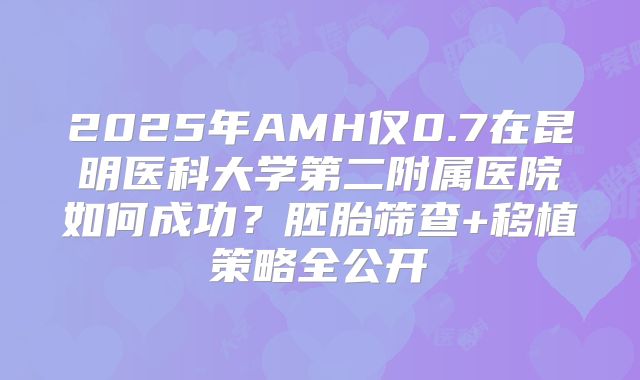 2025年AMH仅0.7在昆明医科大学第二附属医院如何成功？胚胎筛查+移植策略全公开