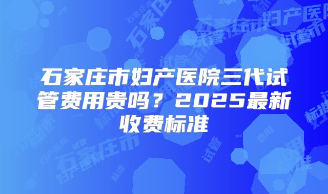 石家庄市妇产医院三代试管费用贵吗？2025最新收费标准