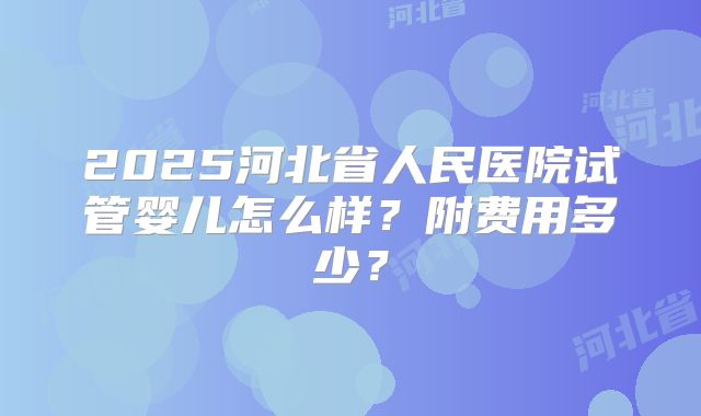 2025河北省人民医院试管婴儿怎么样？附费用多少？