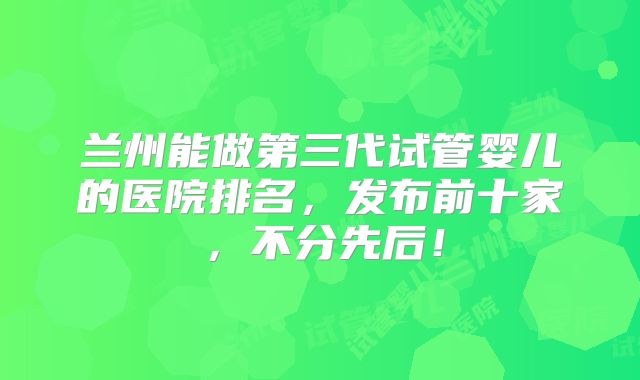 兰州能做第三代试管婴儿的医院排名，发布前十家，不分先后！