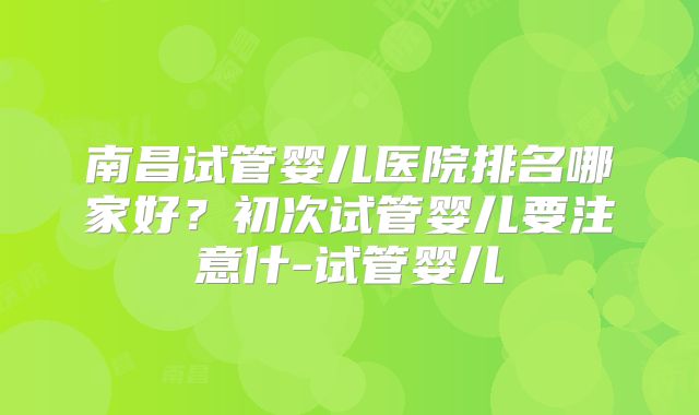南昌试管婴儿医院排名哪家好？初次试管婴儿要注意什-试管婴儿