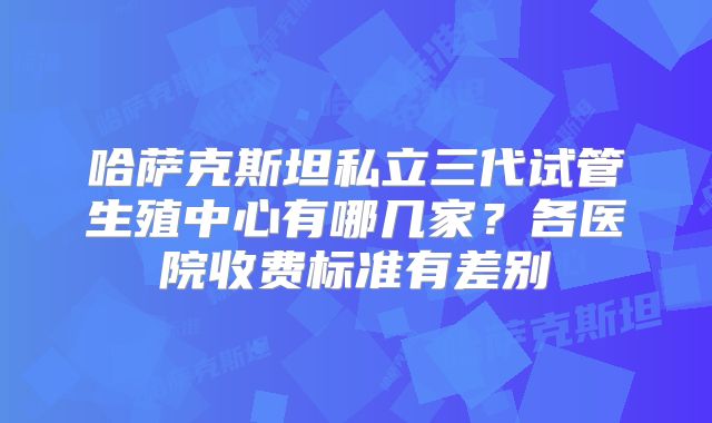 哈萨克斯坦私立三代试管生殖中心有哪几家？各医院收费标准有差别