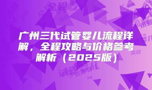 广州三代试管婴儿流程详解，全程攻略与价格参考解析（2025版）