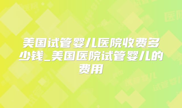 美国试管婴儿医院收费多少钱_美国医院试管婴儿的费用