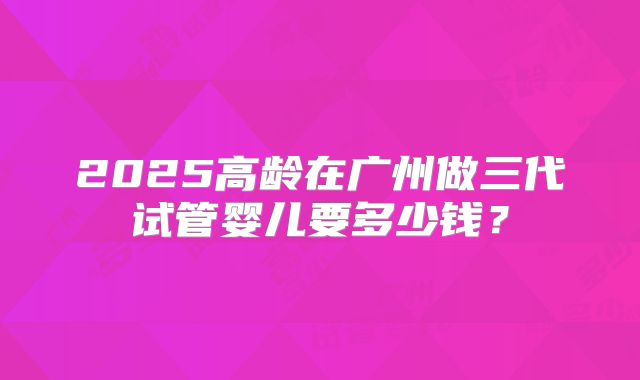 2025高龄在广州做三代试管婴儿要多少钱？