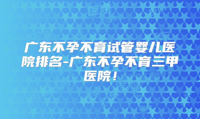 广东不孕不育试管婴儿医院排名-广东不孕不育三甲医院！
