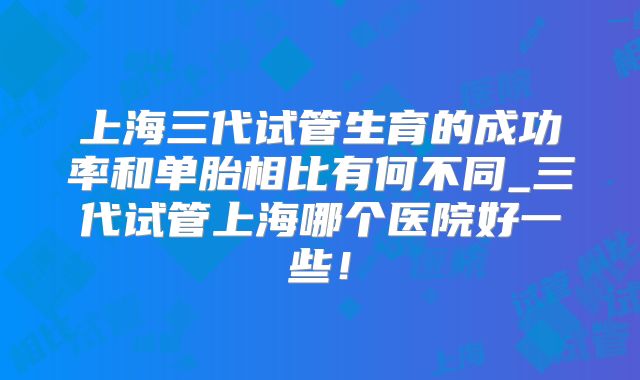 上海三代试管生育的成功率和单胎相比有何不同_三代试管上海哪个医院好一些！