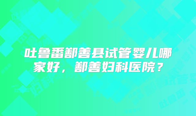 吐鲁番鄯善县试管婴儿哪家好，鄯善妇科医院？