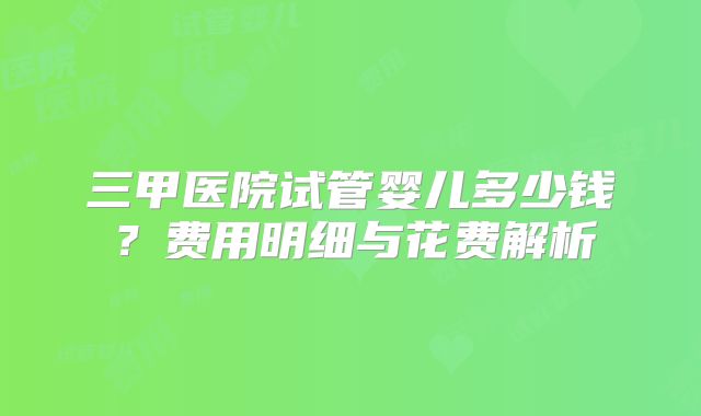 三甲医院试管婴儿多少钱？费用明细与花费解析
