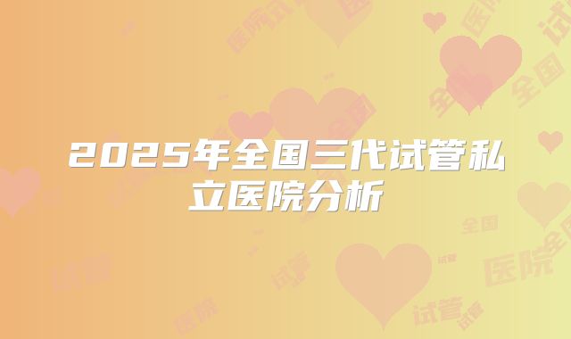 2025年全国三代试管私立医院分析