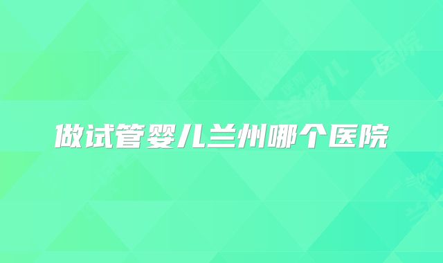 做试管婴儿兰州哪个医院