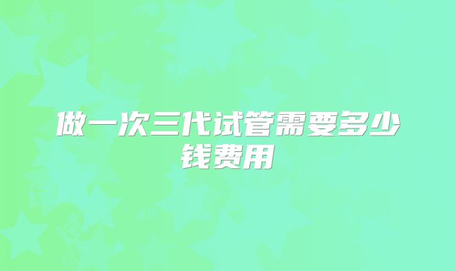 做一次三代试管需要多少钱费用