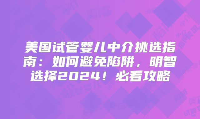 美国试管婴儿中介挑选指南:如何避免陷阱,明智选择2024!必看攻略