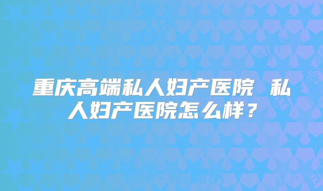 重庆高端私人妇产医院 私人妇产医院怎么样？