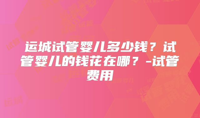运城试管婴儿多少钱?试管婴儿的钱花在哪?-试管费用