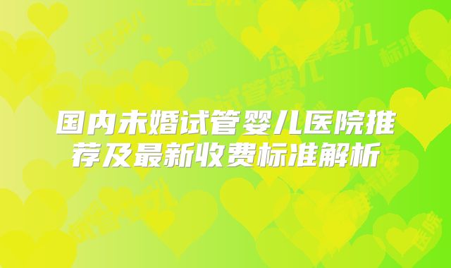 国内未婚试管婴儿医院推荐及最新收费标准解析