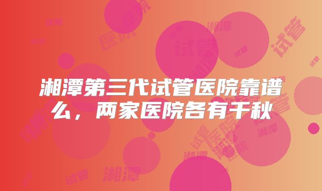 湘潭第三代试管医院靠谱么,两家医院各有千秋