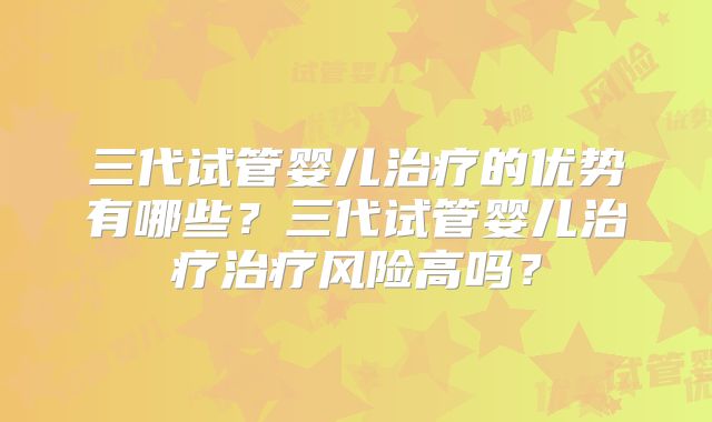 三代试管婴儿治疗的优势有哪些？三代试管婴儿治疗治疗风险高吗？