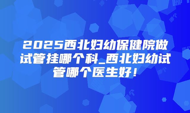 2025西北妇幼保健院做试管挂哪个科_西北妇幼试管哪个医生好!