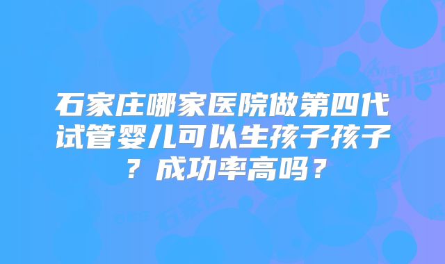 石家庄哪家医院做第四代试管婴儿可以生孩子孩子?成功率高吗?
