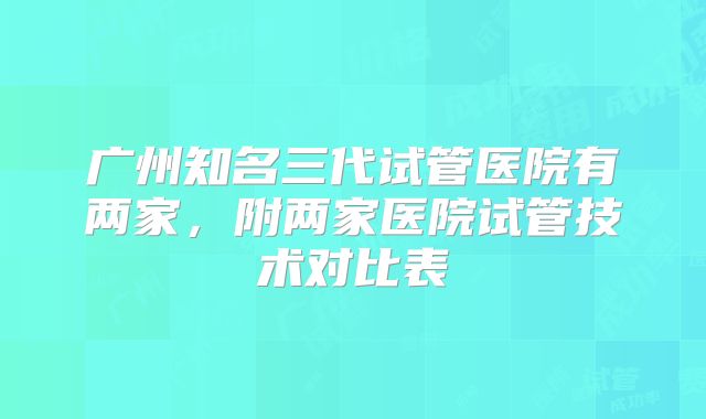 广州知名三代试管医院有两家，附两家医院试管技术对比表