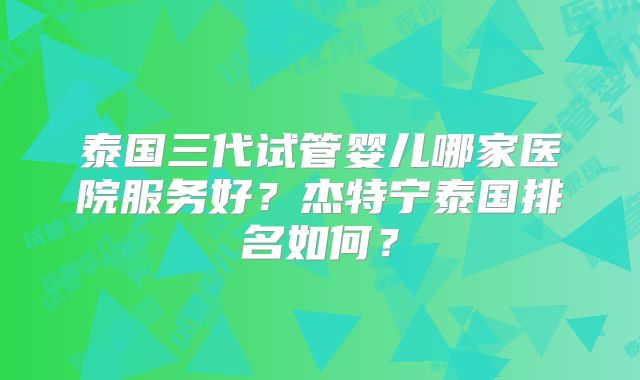 泰国三代试管婴儿哪家医院服务好?杰特宁泰国排名如何?