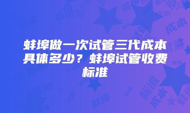 蚌埠做一次试管三代成本具体多少？蚌埠试管收费标准
