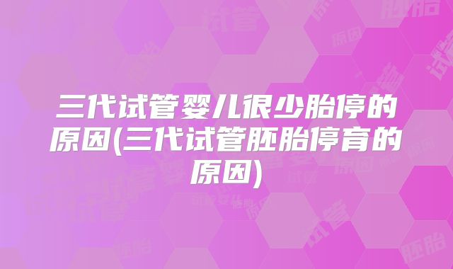 三代试管婴儿很少胎停的原因(三代试管胚胎停育的原因)